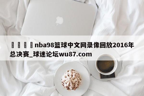 🍢nba98篮球中文网录像回放2016年总决赛_球迷论坛wu87.com