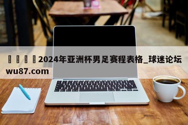 🍢2024年亚洲杯男足赛程表格_球迷论坛wu87.com