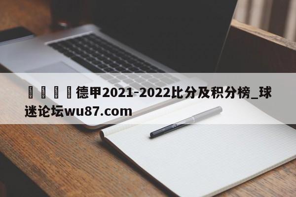 🍢德甲2021-2022比分及积分榜_球迷论坛wu87.com