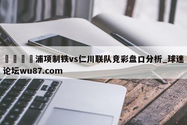 🍢浦项制铁vs仁川联队竞彩盘口分析_球迷论坛wu87.com