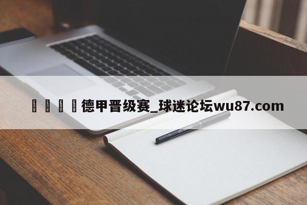 🍢德甲晋级赛_球迷论坛wu87.com