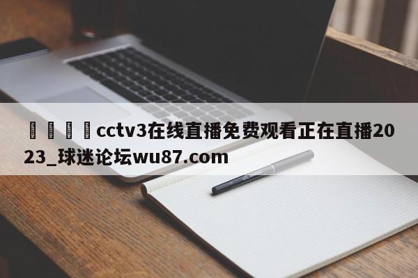 🍢cctv3在线直播免费观看正在直播2023_球迷论坛wu87.com