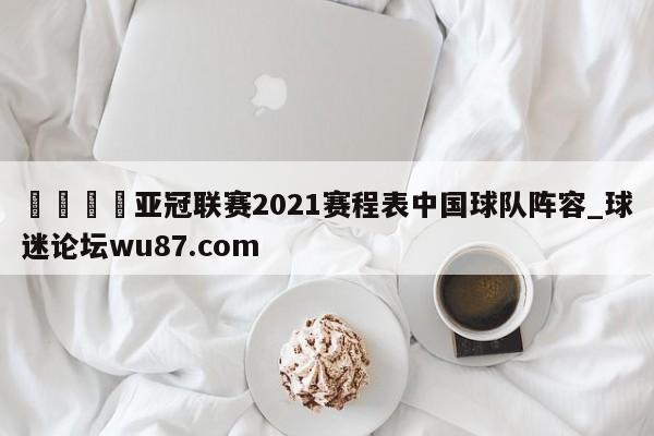 🍢亚冠联赛2021赛程表中国球队阵容_球迷论坛wu87.com