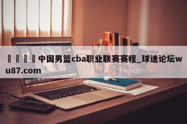 🍢中国男篮cba职业联赛赛程_球迷论坛wu87.com
