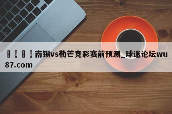 🍢南锡vs勒芒竞彩赛前预测_球迷论坛wu87.com