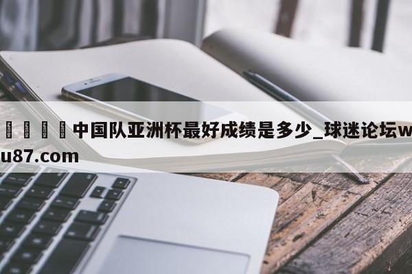 🍢中国队亚洲杯最好成绩是多少_球迷论坛wu87.com