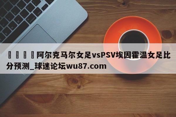 🍢阿尔克马尔女足vsPSV埃因霍温女足比分预测_球迷论坛wu87.com