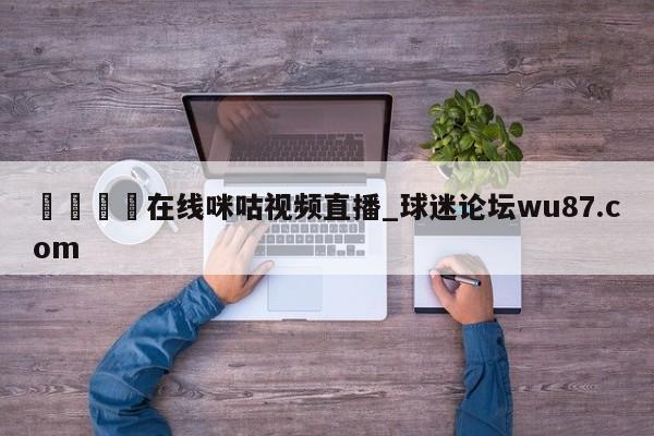 🍢在线咪咕视频直播_球迷论坛wu87.com