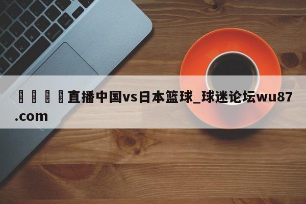 🍢直播中国vs日本篮球_球迷论坛wu87.com