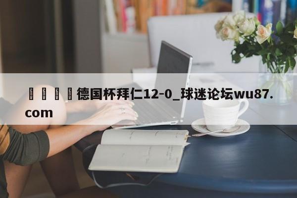 🍢德国杯拜仁12-0_球迷论坛wu87.com