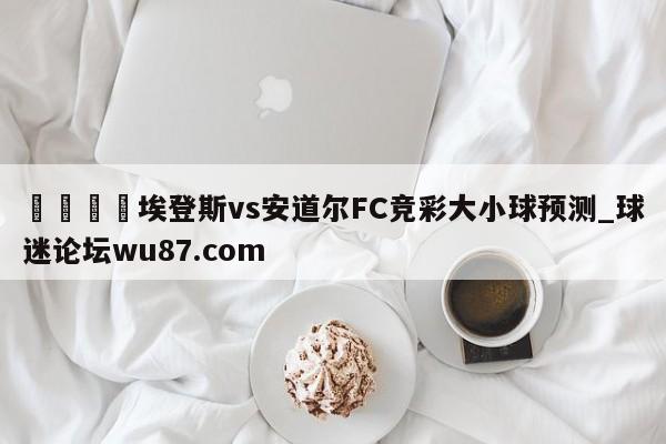 🍢埃登斯vs安道尔FC竞彩大小球预测_球迷论坛wu87.com