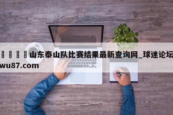 🍢山东泰山队比赛结果最新查询网_球迷论坛wu87.com
