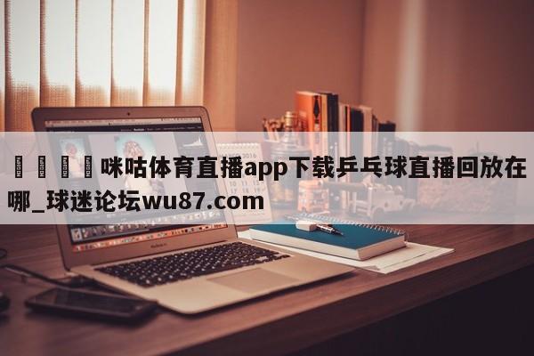 🍢咪咕体育直播app下载乒乓球直播回放在哪_球迷论坛wu87.com