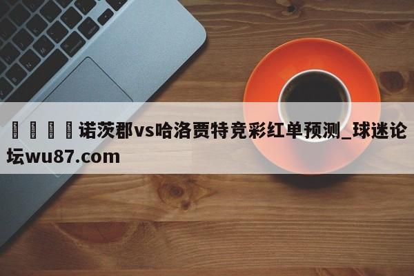 🍢诺茨郡vs哈洛贾特竞彩红单预测_球迷论坛wu87.com