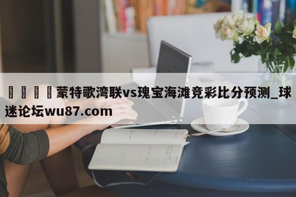 🍢蒙特歌湾联vs瑰宝海滩竞彩比分预测_球迷论坛wu87.com