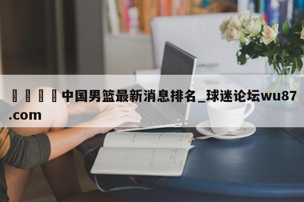 🍢中国男篮最新消息排名_球迷论坛wu87.com