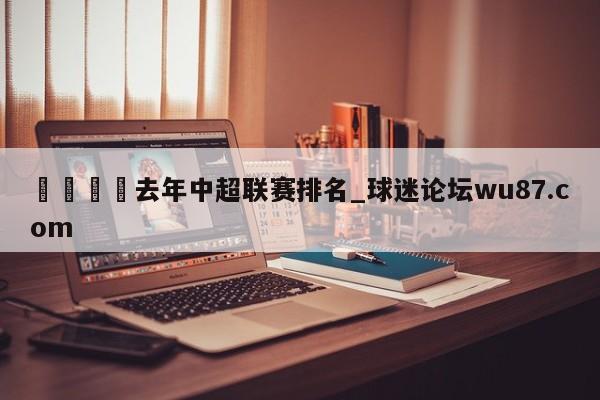 🍢去年中超联赛排名_球迷论坛wu87.com