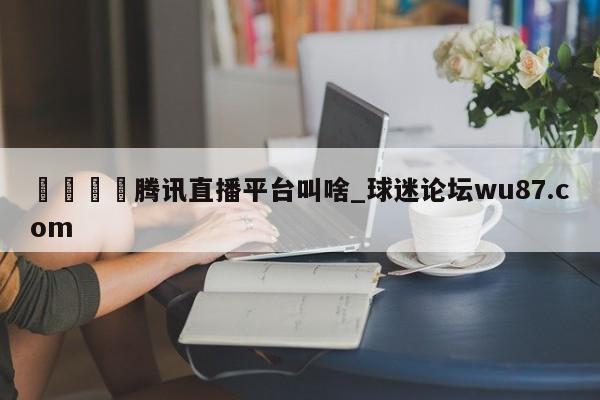 🍢腾讯直播平台叫啥_球迷论坛wu87.com