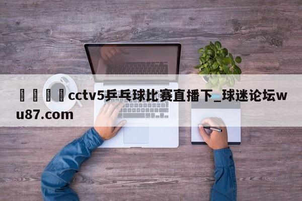 🍢cctv5乒乓球比赛直播下_球迷论坛wu87.com