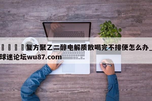 🍢复方聚乙二醇电解质散喝完不排便怎么办_球迷论坛wu87.com