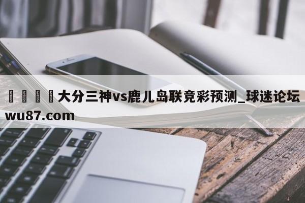 🍢大分三神vs鹿儿岛联竞彩预测_球迷论坛wu87.com