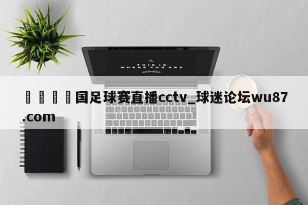 🍢国足球赛直播cctv_球迷论坛wu87.com