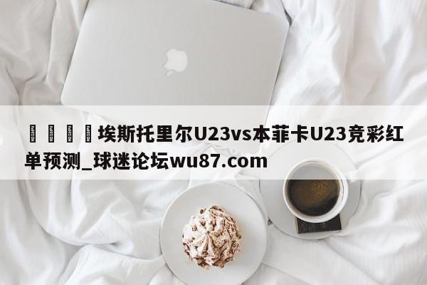 🍢埃斯托里尔U23vs本菲卡U23竞彩红单预测_球迷论坛wu87.com