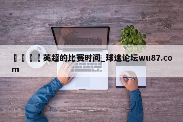 🍢英超的比赛时间_球迷论坛wu87.com