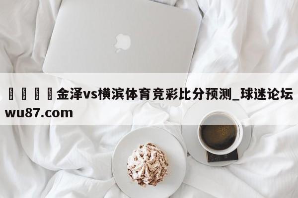 🍢金泽vs横滨体育竞彩比分预测_球迷论坛wu87.com