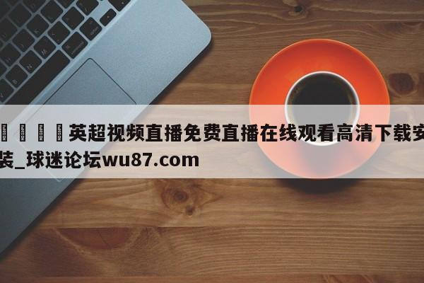 🍢英超视频直播免费直播在线观看高清下载安装_球迷论坛wu87.com