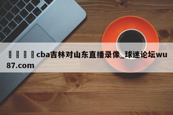 🍢cba吉林对山东直播录像_球迷论坛wu87.com
