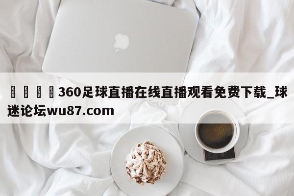 🍢360足球直播在线直播观看免费下载_球迷论坛wu87.com