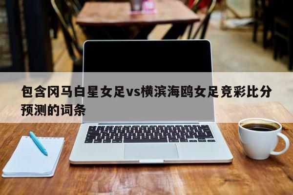包含冈马白星女足vs横滨海鸥女足竞彩比分预测的词条