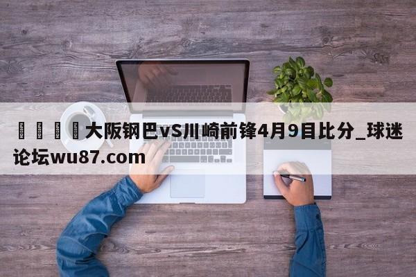 🍢大阪钢巴vS川崎前锋4月9目比分_球迷论坛wu87.com