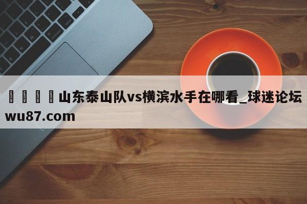 🍢山东泰山队vs横滨水手在哪看_球迷论坛wu87.com