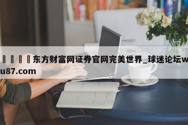 🍢东方财富网证券官网完美世界_球迷论坛wu87.com