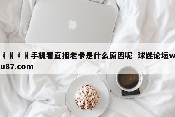 🍢手机看直播老卡是什么原因呢_球迷论坛wu87.com