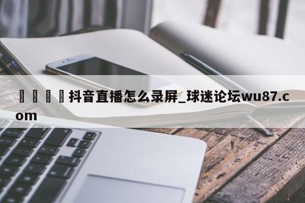 🍢抖音直播怎么录屏_球迷论坛wu87.com