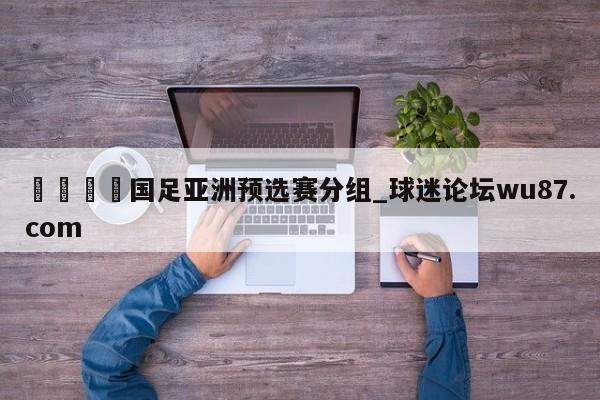 🍢国足亚洲预选赛分组_球迷论坛wu87.com