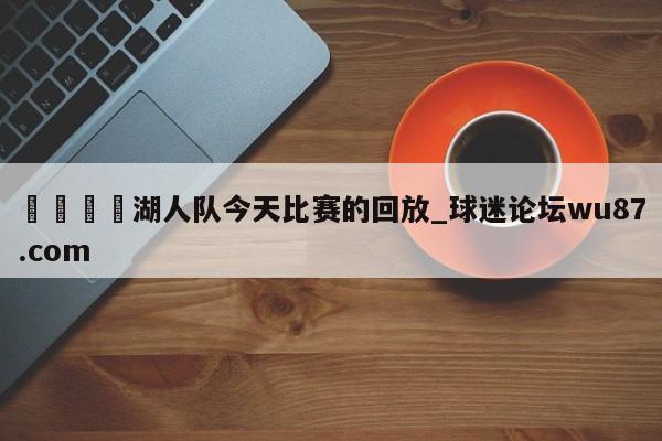 🍢湖人队今天比赛的回放_球迷论坛wu87.com