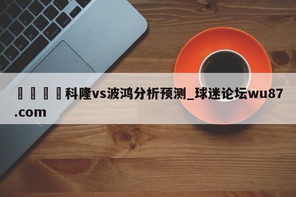 🍢科隆vs波鸿分析预测_球迷论坛wu87.com