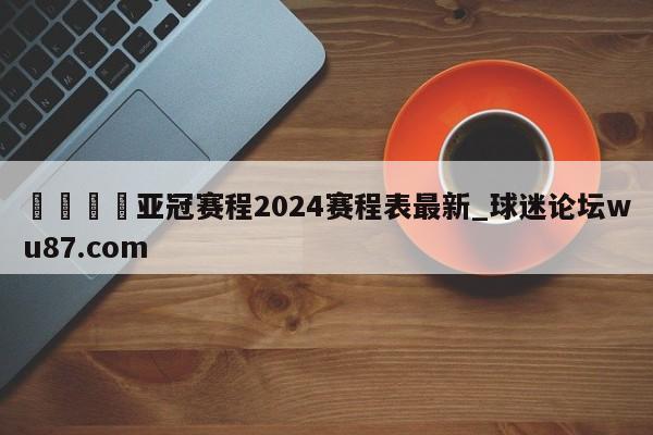🍢亚冠赛程2024赛程表最新_球迷论坛wu87.com