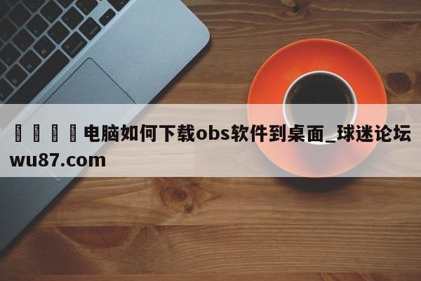🍢电脑如何下载obs软件到桌面_球迷论坛wu87.com