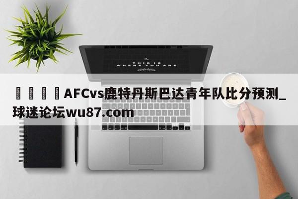 🍢AFCvs鹿特丹斯巴达青年队比分预测_球迷论坛wu87.com