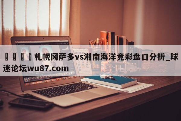 🍢札幌冈萨多vs湘南海洋竞彩盘口分析_球迷论坛wu87.com