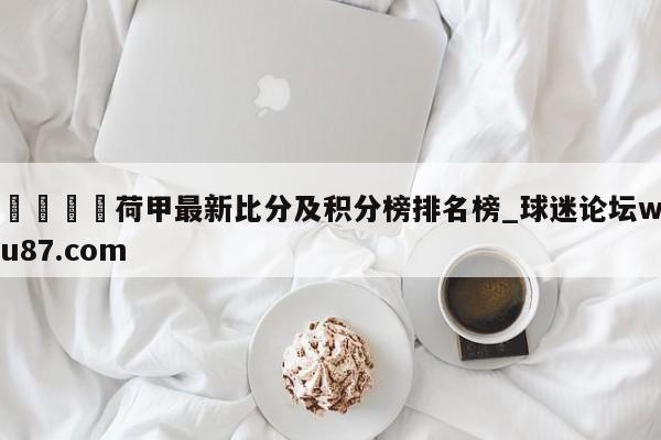 🍢荷甲最新比分及积分榜排名榜_球迷论坛wu87.com