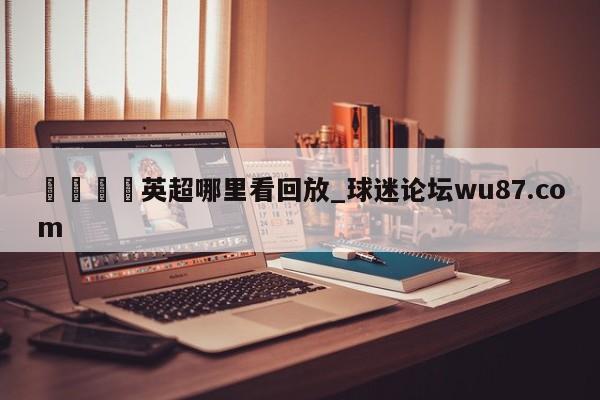🍢英超哪里看回放_球迷论坛wu87.com
