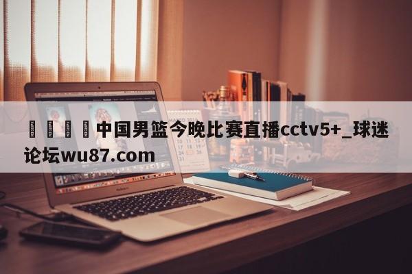 🍢中国男篮今晚比赛直播cctv5+_球迷论坛wu87.com