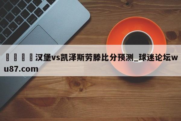 🍢汉堡vs凯泽斯劳滕比分预测_球迷论坛wu87.com