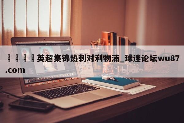 🍢英超集锦热刺对利物浦_球迷论坛wu87.com